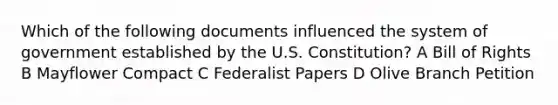 Which of the following documents influenced the system of government established by the U.S. Constitution? A Bill of Rights B Mayflower Compact C Federalist Papers D Olive Branch Petition