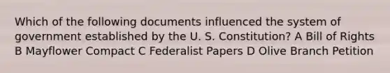 Which of the following documents influenced the system of government established by the U. S. Constitution? A Bill of Rights B Mayflower Compact C Federalist Papers D Olive Branch Petition