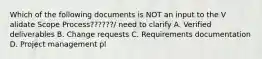 Which of the following documents is NOT an input to the V alidate Scope Process??????/ need to clarify A. Verified deliverables B. Change requests C. Requirements documentation D. Project management pl