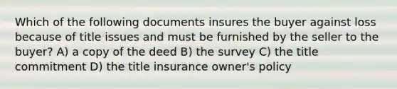 Which of the following documents insures the buyer against loss because of title issues and must be furnished by the seller to the buyer? A) a copy of the deed B) the survey C) the title commitment D) the title insurance owner's policy