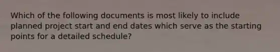 Which of the following documents is most likely to include planned project start and end dates which serve as the starting points for a detailed schedule?