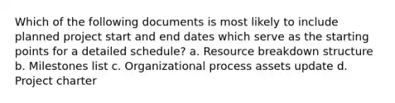 Which of the following documents is most likely to include planned project start and end dates which serve as the starting points for a detailed schedule? a. Resource breakdown structure b. Milestones list c. Organizational process assets update d. Project charter