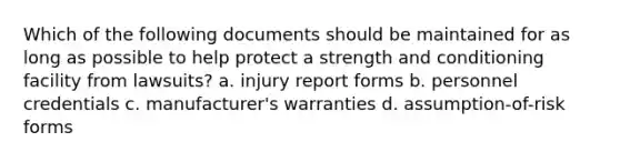 Which of the following documents should be maintained for as long as possible to help protect a strength and conditioning facility from lawsuits? a. injury report forms b. personnel credentials c. manufacturer's warranties d. assumption-of-risk forms