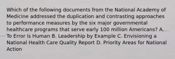 Which of the following documents from the National Academy of Medicine addressed the duplication and contrasting approaches to performance measures by the six major governmental healthcare programs that serve early 100 million Americans? A. To Error is Human B. Leadership by Example C. Envisioning a National Health Care Quality Report D. Priority Areas for National Action