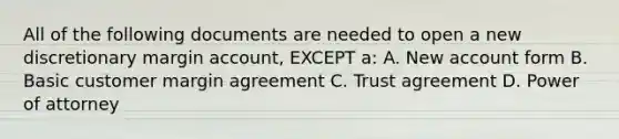 All of the following documents are needed to open a new discretionary margin account, EXCEPT a: A. New account form B. Basic customer margin agreement C. Trust agreement D. Power of attorney