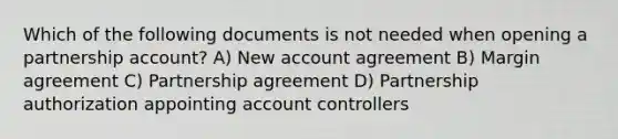 Which of the following documents is not needed when opening a partnership account? A) New account agreement B) Margin agreement C) Partnership agreement D) Partnership authorization appointing account controllers