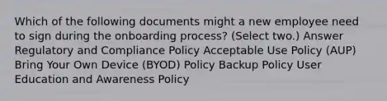 Which of the following documents might a new employee need to sign during the onboarding process? (Select two.) Answer Regulatory and Compliance Policy Acceptable Use Policy (AUP) Bring Your Own Device (BYOD) Policy Backup Policy User Education and Awareness Policy