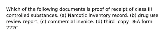 Which of the following documents is proof of receipt of class III controlled substances. (a) Narcotic inventory record. (b) drug use review report. (c) commercial invoice. (d) third -copy DEA form 222C