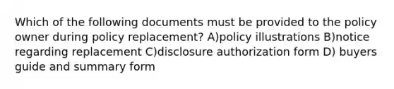 Which of the following documents must be provided to the policy owner during policy replacement? A)policy illustrations B)notice regarding replacement C)disclosure authorization form D) buyers guide and summary form