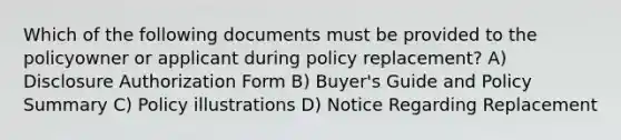 Which of the following documents must be provided to the policyowner or applicant during policy replacement? A) Disclosure Authorization Form B) Buyer's Guide and Policy Summary C) Policy illustrations D) Notice Regarding Replacement