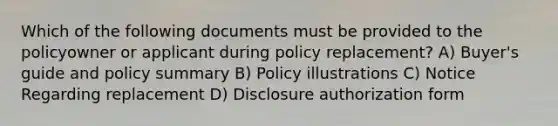 Which of the following documents must be provided to the policyowner or applicant during policy replacement? A) Buyer's guide and policy summary B) Policy illustrations C) Notice Regarding replacement D) Disclosure authorization form