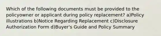 Which of the following documents must be provided to the policyowner or applicant during policy replacement? a)Policy illustrations b)Notice Regarding Replacement c)Disclosure Authorization Form d)Buyer's Guide and Policy Summary