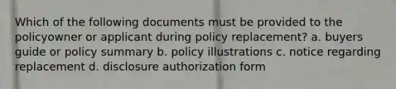 Which of the following documents must be provided to the policyowner or applicant during policy replacement? a. buyers guide or policy summary b. policy illustrations c. notice regarding replacement d. disclosure authorization form