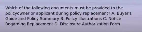 Which of the following documents must be provided to the policyowner or applicant during policy replacement? A. Buyer's Guide and Policy Summary B. Policy illustrations C. Notice Regarding Replacement D. Disclosure Authorization Form