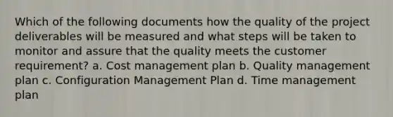 Which of the following documents how the quality of the project deliverables will be measured and what steps will be taken to monitor and assure that the quality meets the customer requirement? a. Cost management plan b. Quality management plan c. Configuration Management Plan d. Time management plan