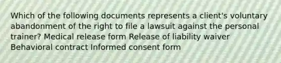 Which of the following documents represents a client's voluntary abandonment of the right to file a lawsuit against the personal trainer? Medical release form Release of liability waiver Behavioral contract Informed consent form