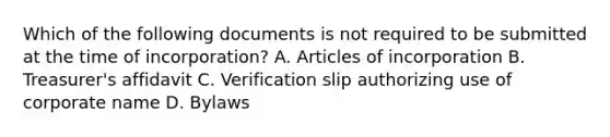 Which of the following documents is not required to be submitted at the time of incorporation? A. Articles of incorporation B. Treasurer's affidavit C. Verification slip authorizing use of corporate name D. Bylaws