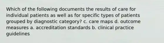 Which of the following documents the results of care for individual patients as well as for specific types of patients grouped by diagnostic category? c. care maps d. outcome measures a. accreditation standards b. clinical practice guidelines