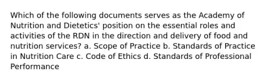 Which of the following documents serves as the Academy of Nutrition and Dietetics' position on the essential roles and activities of the RDN in the direction and delivery of food and nutrition services? a. Scope of Practice b. Standards of Practice in Nutrition Care c. Code of Ethics d. Standards of Professional Performance