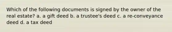 Which of the following documents is signed by the owner of the real estate? a. a gift deed b. a trustee's deed c. a re-conveyance deed d. a tax deed