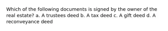 Which of the following documents is signed by the owner of the real estate? a. A trustees deed b. A tax deed c. A gift deed d. A reconveyance deed