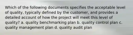 Which of the following documents specifies the acceptable level of quality, typically defined by the customer, and provides a detailed account of how the project will meet this level of quality? a. quality benchmarking plan b. quality control plan c. quality management plan d. quality audit plan