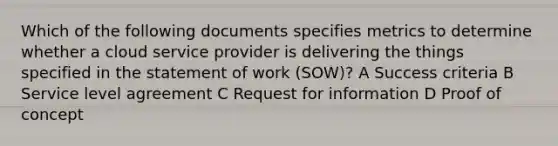 Which of the following documents specifies metrics to determine whether a cloud service provider is delivering the things specified in the statement of work (SOW)? A Success criteria B Service level agreement C Request for information D Proof of concept