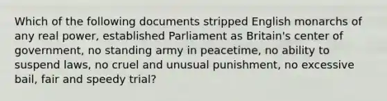 Which of the following documents stripped English monarchs of any real power, established Parliament as Britain's center of government, no standing army in peacetime, no ability to suspend laws, no cruel and unusual punishment, no excessive bail, fair and speedy trial?