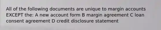 All of the following documents are unique to margin accounts EXCEPT the: A new account form B margin agreement C loan consent agreement D credit disclosure statement