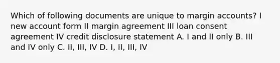 Which of following documents are unique to margin accounts? I new account form II margin agreement III loan consent agreement IV credit disclosure statement A. I and II only B. III and IV only C. II, III, IV D. I, II, III, IV