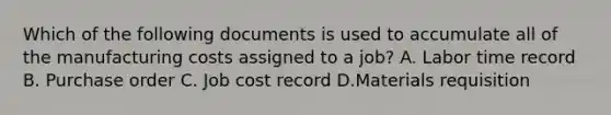 Which of the following documents is used to accumulate all of the manufacturing costs assigned to a​ job? A. Labor time record B. Purchase order C. Job cost record D.Materials requisition