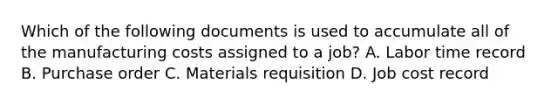 Which of the following documents is used to accumulate all of the manufacturing costs assigned to a​ job? A. Labor time record B. Purchase order C. Materials requisition D. Job cost record