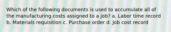 Which of the following documents is used to accumulate all of the manufacturing costs assigned to a job? a. Labor time record b. Materials requisition c. Purchase order d. Job cost record