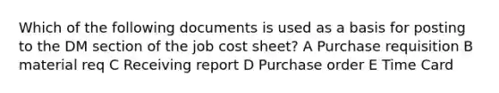 Which of the following documents is used as a basis for posting to the DM section of the job cost sheet? A Purchase requisition B material req C Receiving report D Purchase order E Time Card