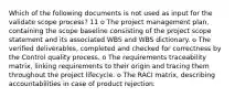 Which of the following documents is not used as input for the validate scope process? 11 o The project management plan, containing the scope baseline consisting of the project scope statement and its associated WBS and WBS dictionary. o The verified deliverables, completed and checked for correctness by the Control quality process. o The requirements traceability matrix, linking requirements to their origin and tracing them throughout the project lifecycle. o The RACI matrix, describing accountabilities in case of product rejection.