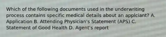 Which of the following documents used in the underwriting process contains specific medical details about an applciant? A. Application B. Attending Physician's Statement (APS) C. Statement of Good Health D. Agent's report