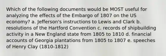 Which of the following documents would be MOST useful for analyzing the effects of the Embargo of 1807 on the US economy? a. Jefferson's instructions to Lewis and Clark b. resolutions of the Hartford Convention c. records of shipbuilding activity in a New England state from 1805 to 1810 d. financial accounts of Georgia plantations from 1805 to 1807 e. speeches of Henry Clay (1810-1812)