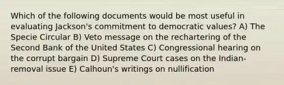 Which of the following documents would be most useful in evaluating Jackson's commitment to democratic values? A) The Specie Circular B) Veto message on the rechartering of the Second Bank of the United States C) Congressional hearing on the corrupt bargain D) Supreme Court cases on the Indian-removal issue E) Calhoun's writings on nullification