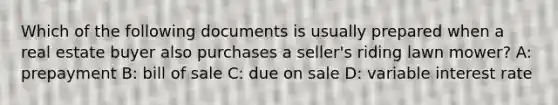 Which of the following documents is usually prepared when a real estate buyer also purchases a seller's riding lawn mower? A: prepayment B: bill of sale C: due on sale D: variable interest rate