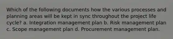 Which of the following documents how the various processes and planning areas will be kept in sync throughout the project life cycle? a. Integration management plan b. Risk management plan c. Scope management plan d. Procurement management plan.