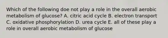 Which of the following doe not play a role in the overall aerobic metabolism of glucose? A. citric acid cycle B. electron transport C. <a href='https://www.questionai.com/knowledge/kFazUb9IwO-oxidative-phosphorylation' class='anchor-knowledge'>oxidative phosphorylation</a> D. urea cycle E. all of these play a role in overall aerobic metabolism of glucose