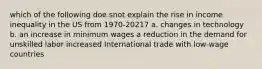 which of the following doe snot explain the rise in income inequality in the US from 1970-20217 a. changes in technology b. an increase in minimum wages a reduction in the demand for unskilled labor increased International trade with low-wage countries