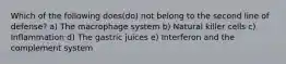 Which of the following does(do) not belong to the second line of defense? a) The macrophage system b) Natural killer cells c) Inflammation d) The gastric juices e) Interferon and the complement system