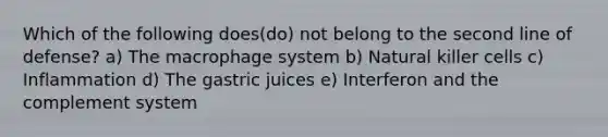 Which of the following does(do) not belong to the second line of defense? a) The macrophage system b) Natural killer cells c) Inflammation d) The gastric juices e) Interferon and the complement system