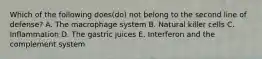 Which of the following does(do) not belong to the second line of defense? A. The macrophage system B. Natural killer cells C. Inflammation D. The gastric juices E. Interferon and the complement system