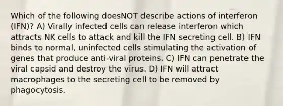 Which of the following doesNOT describe actions of interferon (IFN)? A) Virally infected cells can release interferon which attracts NK cells to attack and kill the IFN secreting cell. B) IFN binds to normal, uninfected cells stimulating the activation of genes that produce anti-viral proteins. C) IFN can penetrate the viral capsid and destroy the virus. D) IFN will attract macrophages to the secreting cell to be removed by phagocytosis.