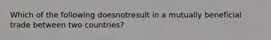 Which of the following doesnotresult in a mutually beneficial trade between two countries?