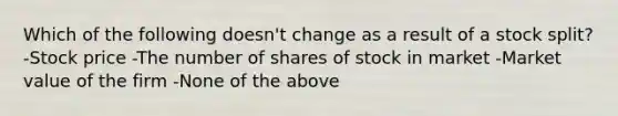 Which of the following doesn't change as a result of a stock split? -Stock price -The number of shares of stock in market -Market value of the firm -None of the above