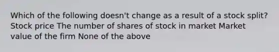 Which of the following doesn't change as a result of a stock split? Stock price The number of shares of stock in market Market value of the firm None of the above