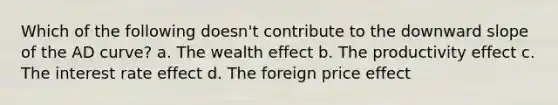 Which of the following doesn't contribute to the downward slope of the AD curve? a. The wealth effect b. The productivity effect c. The interest rate effect d. The foreign price effect